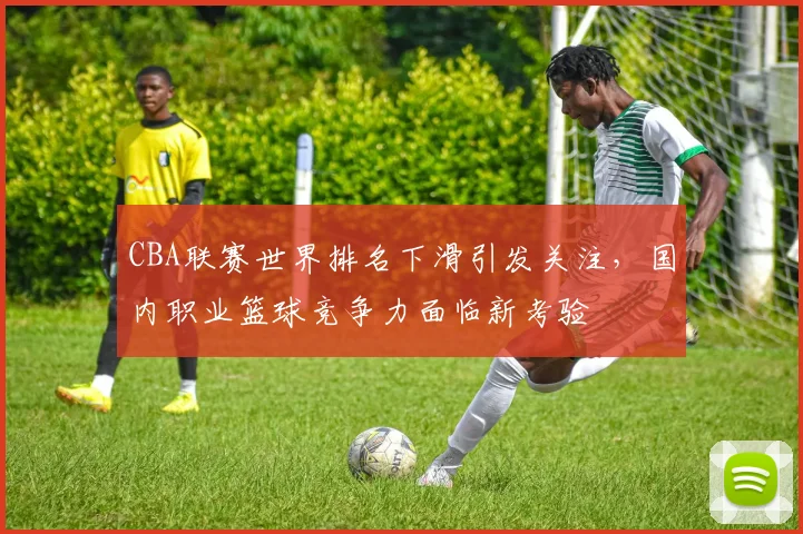 CBA联赛世界排名下滑引发关注，国内职业篮球竞争力面临新考验